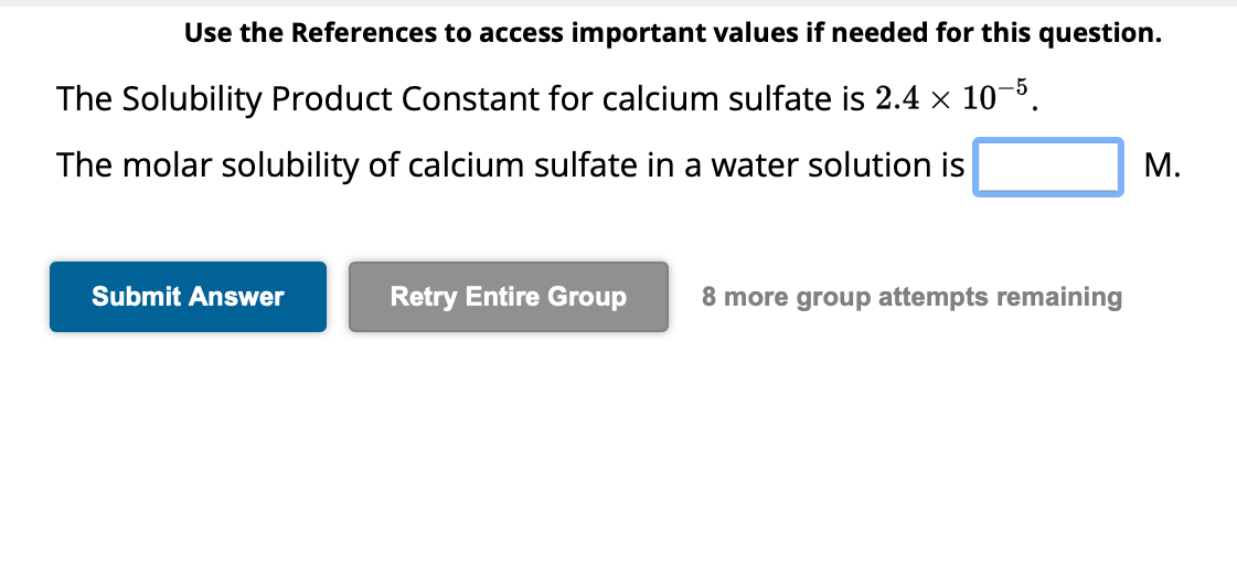 Use the References to access important values if needed for this question.
The Solubility Product Constant for calcium sulfate is 2.4 × 10−5.
The molar solubility of calcium sulfate in a water solution is
Submit Answer
Retry Entire Group 8 more group attempts remaining
M.
