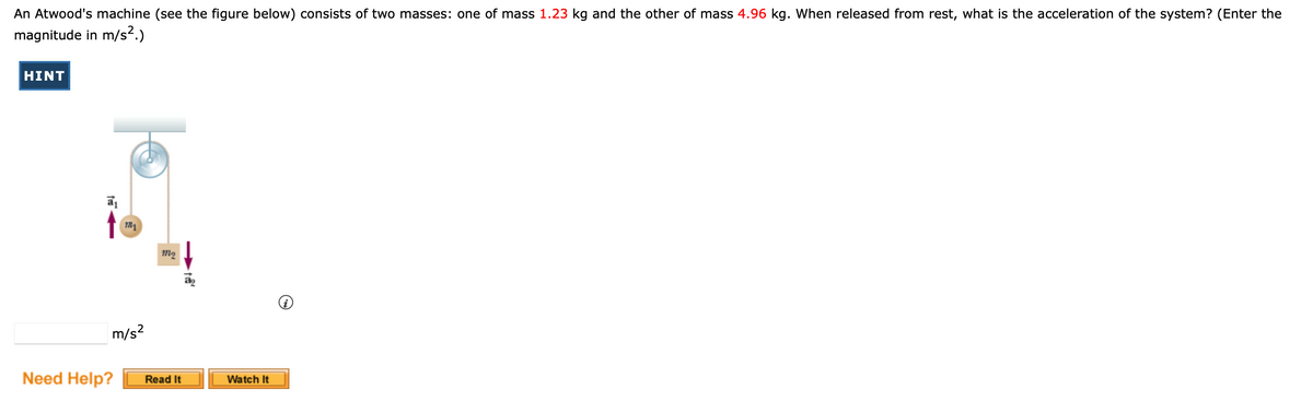 An Atwood's machine (see the figure below) consists of two masses: one of mass 1.23 kg and the other of mass 4.96 kg. When released from rest, what is the acceleration of the system? (Enter the
magnitude in m/s².)
HINT
M
m/s²
Need Help?
m₂
Read It
t
Watch It