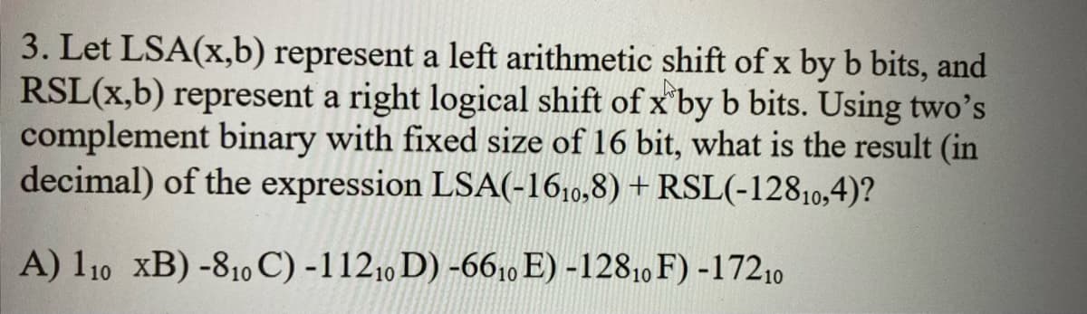 3. Let LSA(x,b) represent a left arithmetic shift of x by b bits, and
RSL(x,b) represent a right logical shift of x by b bits. Using two's
complement binary with fixed size of 16 bit, what is the result (in
decimal) of the expression LSA(-1610,8) + RSL(-12810,4)?
A) 110 XB) -810 C) -11210 D) -6610 E) -12810 F) -17210