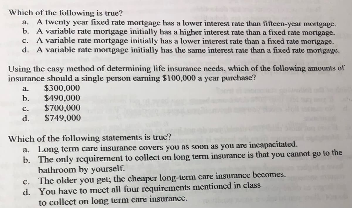 Which of the following is true?
a. A twenty year fixed rate mortgage has a lower interest rate than fifteen-year mortgage.
b. A variable rate mortgage initially has a higher interest rate than a fixed rate mortgage.
C. A variable rate mortgage initially has a lower interest rate than a fixed rate mortgage.
d. A variable rate mortgage initially has the same interest rate than a fixed rate mortgage.
Using the easy method of determining life insurance needs, which of the following amounts of
insurance should a single person earning $100,000 a year purchase?
$300,000
a.
b.
C.
d.
$490,000
$700,000
$749,000
Which of the following statements is true?
a. Long term care insurance covers you as soon as you are incapacitated.
b.
The only requirement to collect on long term insurance is that you cannot go to the
bathroom by yourself.
C.
The older you get; the cheaper long-term care insurance becomes.
d. You have to meet all four requirements mentioned in class
to collect on long term care insurance.