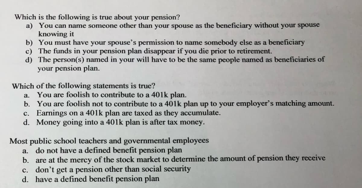 Which is the following is true about your pension?
a) You can name someone other than your spouse as the beneficiary without your spouse
knowing it
b) You must have your spouse's permission to name somebody else as a beneficiary
c) The funds in your pension plan disappear if you die prior to retirement.
d) The person(s) named in your will have to be the same people named as beneficiaries of
your pension plan.
Which of the following statements is true?
a.
You are foolish to contribute to a 401k plan.
b.
You are foolish not to contribute to a 401k plan up to your employer's matching amount.
Earnings on a 401k plan are taxed as they accumulate.
d. Money going into a 401k plan is after tax money.
c.
Most public school teachers and governmental employees
a.
do not have a defined benefit pension plan
b.
are at the mercy of the stock market to determine the amount of pension they receive
c. don't get a pension other than social security
d.
have a defined benefit pension plan
