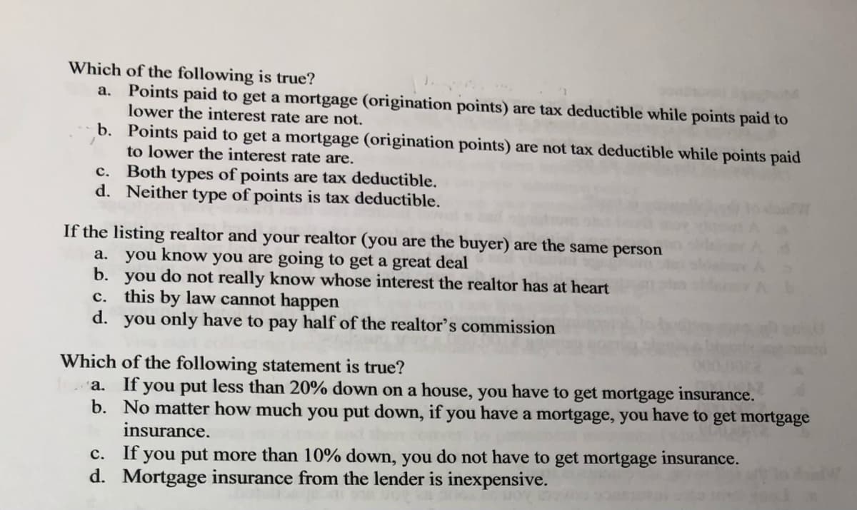 Which of the following is true?
a. Points paid to get a mortgage (origination points) are tax deductible while points paid to
lower the interest rate are not.
b. Points paid to get a mortgage (origination points) are not tax deductible while points paid
to lower the interest rate are.
c. Both types of points are tax deductible.
d. Neither type of points is tax deductible.
If the listing realtor and your realtor (you are the buyer) are the same person
a. you know you are going to get a great deal
b. you do not really know whose interest the realtor has at heart
c.
this by law cannot happen
d. you only have to pay half of the realtor's commission
Which of the following statement is true?
a. If you put less than 20% down on a house, you have to get mortgage insurance.
No matter how much you put down, if you have a mortgage, you have to get mortgage
insurance.
b.
c. If you put more than 10% down, you do not have to get mortgage insurance.
d. Mortgage insurance from the lender is inexpensive.