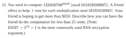 22. You need to compute 12345678965537 (mod 581859289607). A friend
offers to help: 1 cent for each multiplication mod 581859289607. Your
friend is hoping to get more than $650. Describe how you can have the
friend do the computation for less than 25 cents. (Note:
65537216+1 is the most commonly used RSA encryption
exponent.)