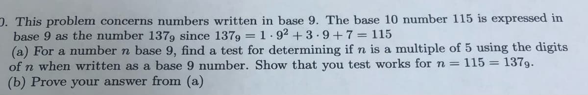 D. This problem concerns numbers written in base 9. The base 10 number 115 is expressed in
base 9 as the number 1379 since 1379 =
(a) For a number n base 9, find a test for determining if n is a multiple of 5 using the digits
of n when written as a base 9 number. Show that you test works for n = 115 = 1379.
(b) Prove your answer from (a)
1. 92 +3.9 +7=115
