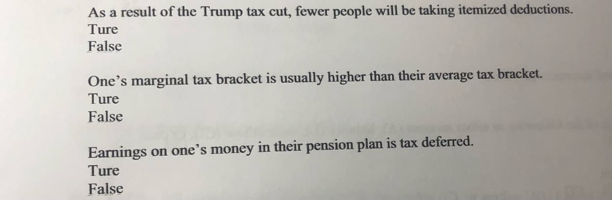 As a result of the Trump tax cut, fewer people will be taking itemized deductions.
Ture
False
One's marginal tax bracket is usually higher than their average tax bracket.
Ture
False
Earnings on one's money in their pension plan is tax deferred.
Ture
False