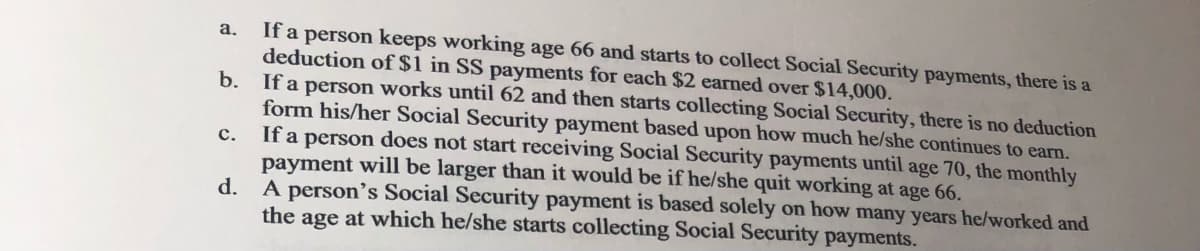 If a person keeps working age 66 and starts to collect Social Security payments, there is a
deduction of $1 in SS payments for each $2 earned over $14,000.
b. If a person works until 62 and then starts collecting Social Security, there is no deduction
form his/her Social Security payment based upon how much he/she continues to earn.
If a person does not start receiving Social Security payments until age 70, the monthly
payment will be larger than it would be if he/she quit working at age 66.
d. A person's Social Security payment is based solely on how many years he/worked and
the age at which he/she starts collecting Social Security payments.
a.
C.