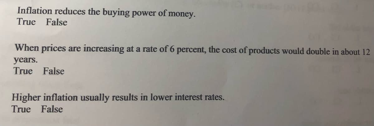 Inflation reduces the buying power of money.
True False
When prices are increasing at a rate of 6 percent, the cost of products would double in about 12
years.
True False
Higher inflation usually results in lower interest rates.
True False