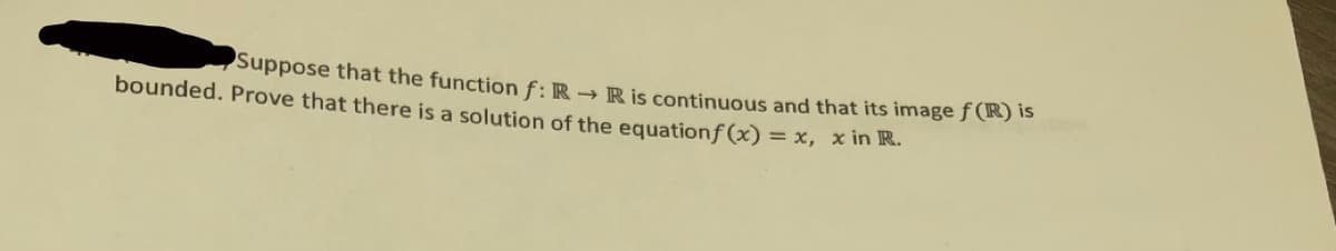 Suppose that the function f: R → Ris continuous and that its image f (R) is
bounded. Prove that there is a solution of the equationf(x) = x, x in R.

