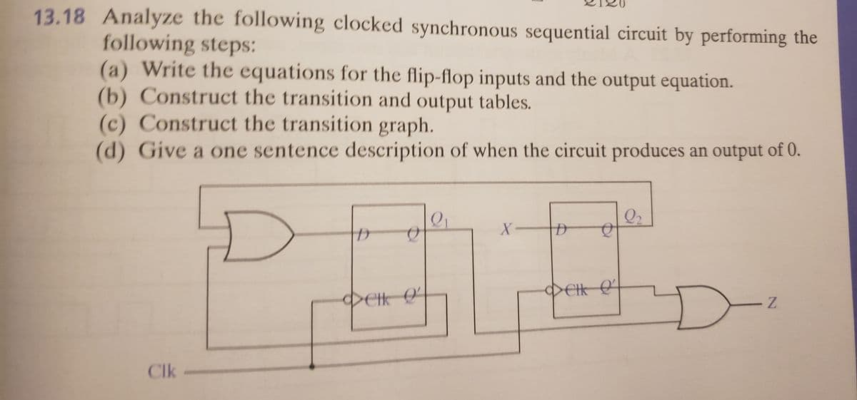 13.18 Analyze the following clocked synchronous sequential circuit by performing the
following steps:
(a) Write the equations for the flip-flop inputs and the output equation.
(b) Construct the transition and output tables.
(c) Construct the transition graph.
(d) Give a one sentence description of when the circuit produces an output of 0.
Q2
X-
DEH O
Clk-
