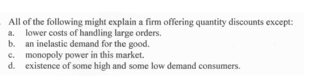 All of the following might explain a firm offering quantity discounts except:
a. lower costs of handling large orders.
b. an inelastic demand for the good.
monopoly power in this market.
d. existence of some high and some low demand consumers.
c.
