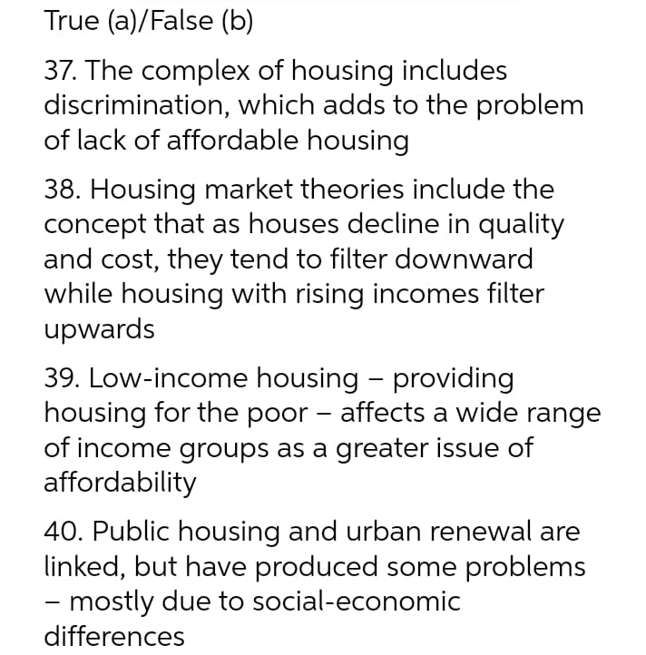 True (a)/False (b)
37. The complex of housing includes
discrimination, which adds to the problem
of lack of affordable housing
38. Housing market theories include the
concept that as houses decline in quality
and cost, they tend to filter downward
while housing with rising incomes filter
upwards
39. Low-income housing - providing
housing for the poor – affects a wide range
of income groups as a greater issue of
affordability
-
40. Public housing and urban renewal are
linked, but have produced some problems
- mostly due to social-economic
differences
