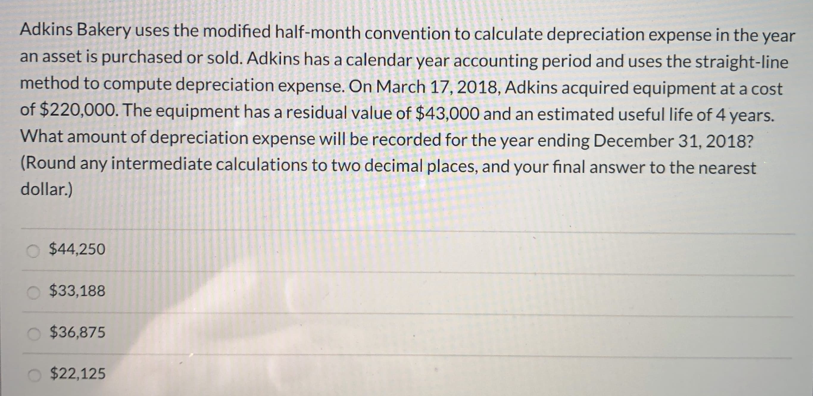 Adkins Bakery uses the modified half-month convention to calculate depreciation expense in the year
an asset is purchased or sold. Adkins has a calendar year accounting period and uses the straight-line
method to compute depreciation expense. On March 17, 2018, Adkins acquired equipment at a cost
of $220,000. The equipment has a residual value of $43,000 and an estimated useful life of 4 years.
What amount of depreciation expense will be recorded for the year ending December 31, 2018?
(Round any intermediate calculations to two decimal places, and your final answer to the nearest
dollar.)
$44,250
$33,188
$36,875
$22,125
