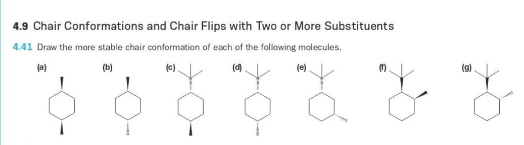 4.9 Chair Conformations and Chair Flips with Two or More Substituents
4.41 Draw the more stable chair conformation of each of the following molecules.
(a)
(b)
(c)
(d)
(e)
(f)
(g)
