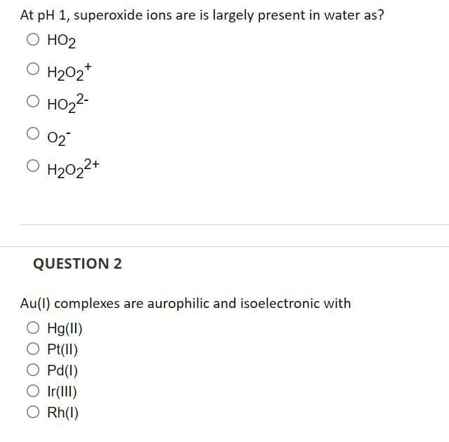 At pH 1, superoxide ions are is largely present in water as?
О НО2
O H202"
O HO22-
O 02
O H2022+
QUESTION 2
Au(1) complexes are aurophilic and isoelectronic with
O Hg(II)
O Pt(II)
O Pd(1)
O Ir(III)
O Rh(I)
