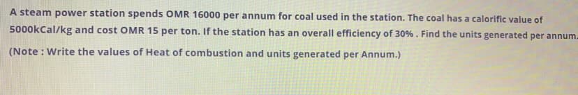 A steam power station spends OMR 16000 per annum for coal used in the station. The coal has a calorific value of
5000kCal/kg and cost OMR 15 per ton. If the station has an overall efficiency of 30%. Find the units generated per annum.
(Note : Write the values of Heat of combustion and units generated per Annum.)
