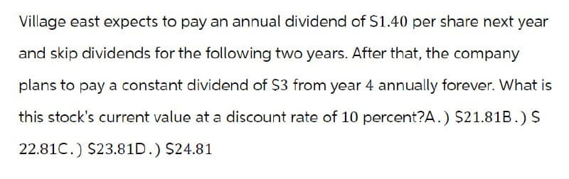 Village east expects to pay an annual dividend of $1.40 per share next year
and skip dividends for the following two years. After that, the company
plans to pay a constant dividend of $3 from year 4 annually forever. What is
this stock's current value at a discount rate of 10 percent?A.) $21.81B.) $
22.81C.) $23.81D.) $24.81