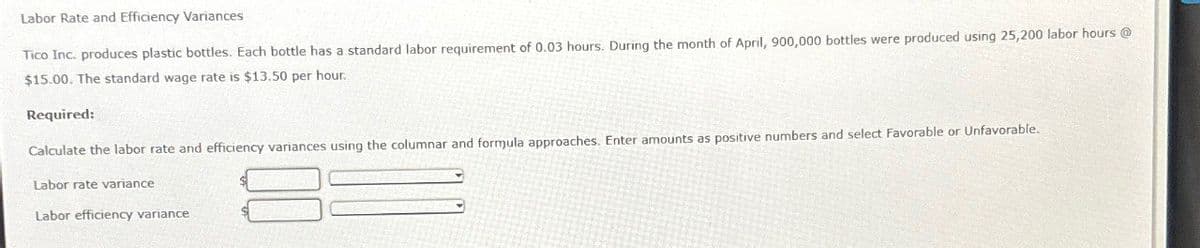 Labor Rate and Efficiency Variances
Tico Inc. produces plastic bottles. Each bottle has a standard labor requirement of 0.03 hours. During the month of April, 900,000 bottles were produced using 25,200 labor hours@
$15.00. The standard wage rate is $13.50 per hour.
Required:
Calculate the labor rate and efficiency variances using the columnar and formula approaches. Enter amounts as positive numbers and select Favorable or Unfavorable.
Labor rate variance
Labor efficiency variance