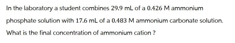 In the laboratory a student combines 29.9 mL of a 0.426 M ammonium
phosphate solution with 17.6 mL of a 0.483 M ammonium carbonate solution.
What is the final concentration of ammonium cation ?