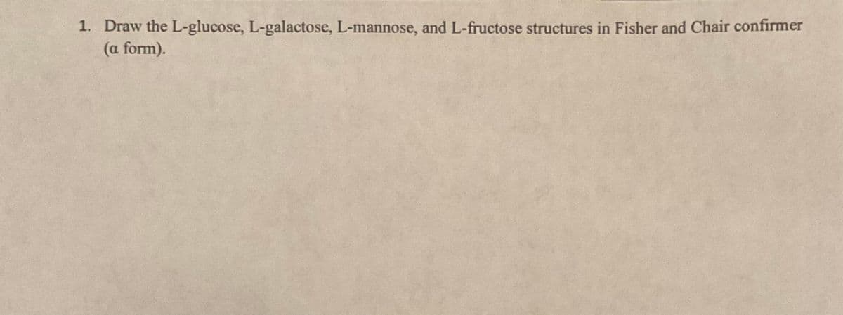 1. Draw the L-glucose, L-galactose, L-mannose, and L-fructose structures in Fisher and Chair confirmer
(a form).
