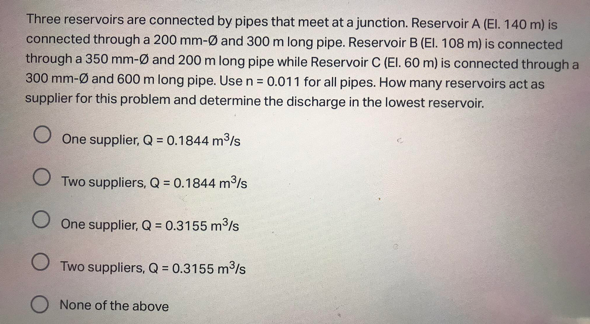 Three reservoirs are connected by pipes that meet at a junction. Reservoir A (EI. 140 m) is
connected through a 200 mm-Ø and 300 m long pipe. Reservoir B (El. 108 m) is connected
through a 350 mm-Ø and 200 m long pipe while Reservoir C (El. 60 m) is connected through a
300 mm-Ø and 600 m long pipe. Use n = 0.011 for all pipes. How many reservoirs act as
supplier for this problem and determine the discharge in the lowest reservoir.
One supplier, Q = 0.1844 m3/s
O Two suppliers, Q = 0.1844 m³/s
O One supplier, Q = 0.3155 m3/s
O Two suppliers, Q = 0.3155 m³/s
O None of the above
