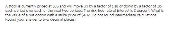 A stock is currently priced at $35 and will move up by a factor of 1.18 or down by a factor of .85
each period over each of the next two periods. The risk-free rate of interest is 3 percent. What is
the value of a put option with a strike price of $40? (Do not round intermediate calculations.
Round your answer to two decimal places).