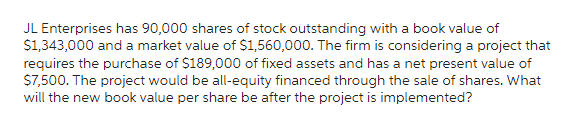 JL Enterprises has 90,000 shares of stock outstanding with a book value of
$1,343,000 and a market value of $1,560,000. The firm is considering a project that
requires the purchase of $189,000 of fixed assets and has a net present value of
$7,500. The project would be all-equity financed through the sale of shares. What
will the new book value per share be after the project is implemented?