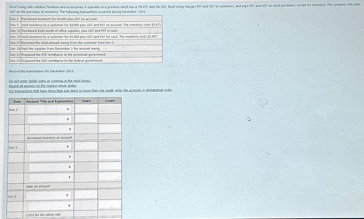 Roof Living sells outdoor furniture and accessories, It operates in a province which has a 7% PST and 5% GST. Roof Living charges PST and GST to customers, and pays PST and GST on most purchases, except for inventory. The company only pays
GST on the purchase of inventory. The following transactions occurred during December, 2023.
Dec 2 Purchased inventory for $4,000 plus GST on account.
Dec 5 Sold inventory to a customer for $4,900 plus GST and PST on account. The inventory costs $3,675.
Dec 12 Purchased $340 worth of office supplies, plus GST and PST in cash.
Dec 25 Sold inventory to a customer for $5,600 plus GST and PST for cash. The inventory costs $2,987
Dec 27 Received the total amount owing from the customer from Dec 5.
Dec 28 Paid the supplier from December 2 the amount owing,
Dec 31 Prepared the PST remittance to the provincial government.
Dec 31 Prepared the GST remittance to the federal government.
Record the transactions for December 2023.
Do not enter dollar signs or commas in the input boxes.
Round all answers to the nearest whole dollar,
For transactions that have more than one debit or more than one credit, enter the accounts in alphabetical order.
Date Account Title and Explanation
Dec 2
Dec 5
Dec 5
Sales on account
•
COGS for the above sale
e
Purchased inventory on account
#
+
#
+
◆
#
Debit
dit
W
19