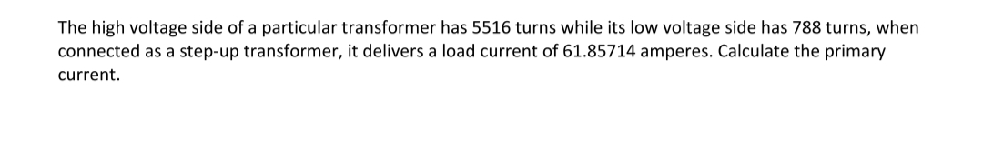 The high voltage side of a particular transformer has 5516 turns while its low voltage side has 788 turns, when
connected as a step-up transformer, it delivers a load current of 61.85714 amperes. Calculate the primary
current.