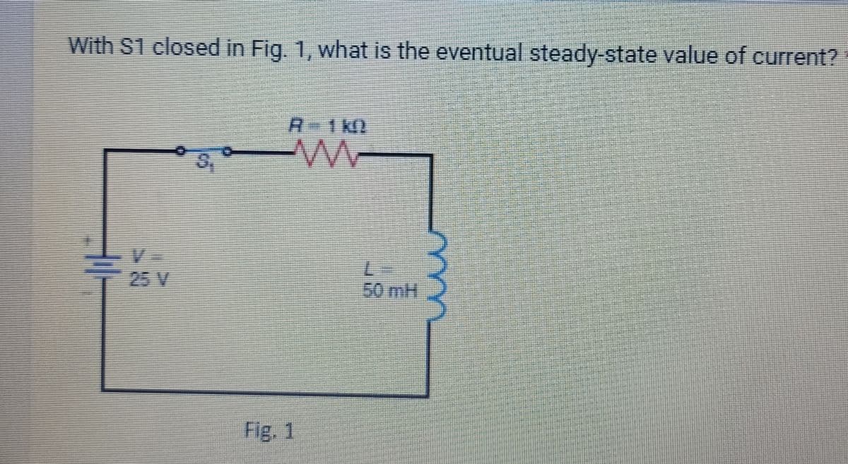 With $1 closed in Fig. 1, what is the eventual steady-state value of current?
25 V
R=1k0
Fig. 1