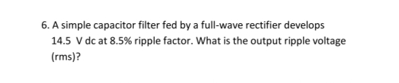 6. A simple capacitor filter fed by a full-wave rectifier develops
14.5 V dc at 8.5% ripple factor. What is the output ripple voltage
(rms)?