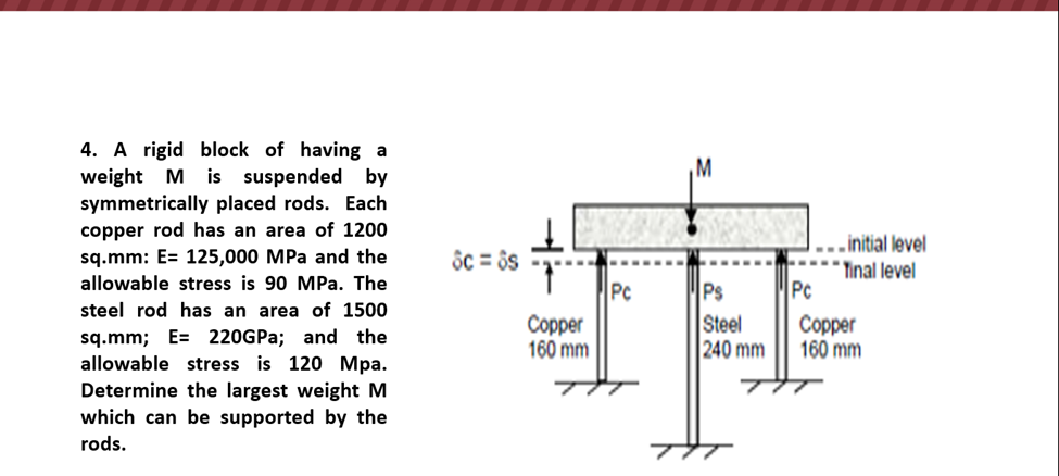 4. A rigid block of having a
weight M is suspended by
symmetrically placed rods. Each
copper rod has an area of 1200
sq.mm: E= 125,000 MPa and the
allowable stress is 90 MPa. The
steel rod has an area of 1500
sq.mm; E 220GPa; and the
allowable stress is 120 Mpa.
Determine the largest weight M
which can be supported by the
rods.
8c=8s
Copper
160 mm
Pc
Ps
Steel
240 mm
TIT
Pc
..initial level
Tinal level
Copper
160 mm