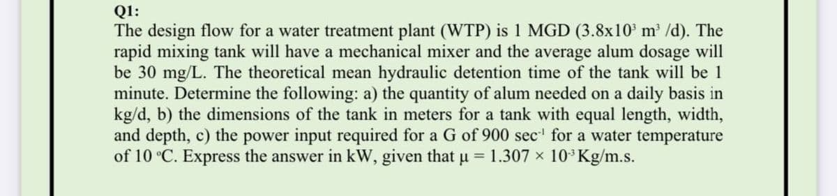 Q1:
The design flow for a water treatment plant (WTP) is 1 MGD (3.8x10 m³ /d). The
rapid mixing tank will have a mechanical mixer and the average alum dosage will
be 30 mg/L. The theoretical mean hydraulic detention time of the tank will be 1
minute. Determine the following: a) the quantity of alum needed on a daily basis in
kg/d, b) the dimensions of the tank in meters for a tank with equal length, width,
and depth, c) the power input required for a G of 900 sec' for a water temperature
of 10 °C. Express the answer in kW, given that u = 1.307 × 10³Kg/m.s.
