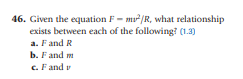 46. Given the equation F- m/R, what relationship
exists between each of the following? (1.3)
a. Fand R
b. Fand m
c. Fand v
