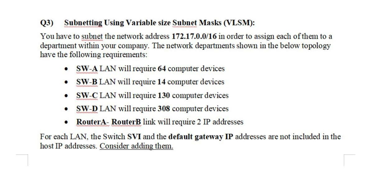 Q3) Subnetting Using Variable size Subnet Masks (VLSM):
You have to subnet the network address 172.17.0.0/16 in order to assign each of them to a
department within your company. The network departments shown in the below topology
have the following requirements:
SW-A LAN will require 64 computer devices
SW-B LAN will require 14 computer devices
SW-C LAN will require 130 computer devices
SW-D LAN will require 308 computer devices
ww w
RouterA- RouterB link will require 2 IP addresses
For each LAN, the Switch SVI and the default gateway IP addresses are not included in the
host IP addresses. Consider adding them.
