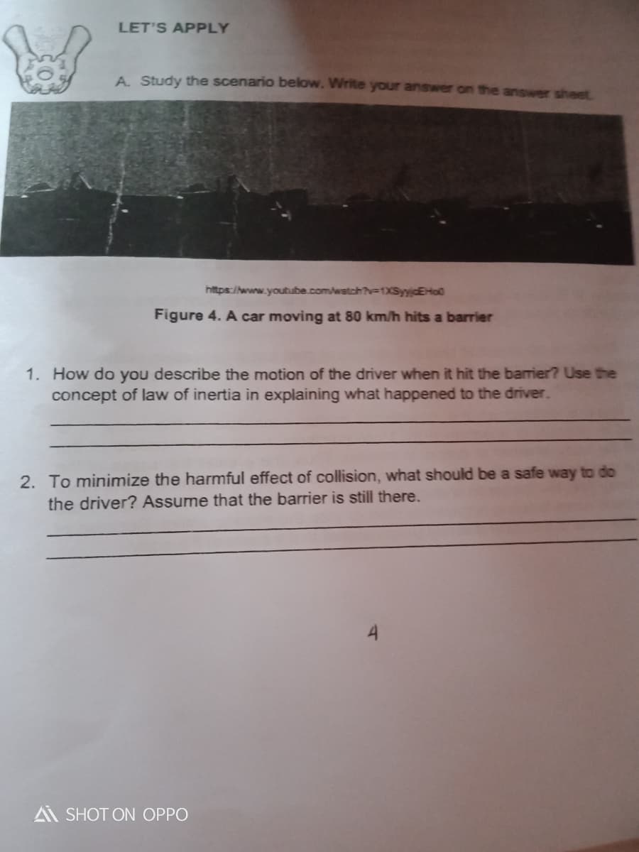 LET'S APPLY
A. Study the scenario below. Write your answer on the answer sheet
https://www.youtube.com/watch?v=1XSyyjcEHo0
Figure 4. A car moving at 80 km/h hits a barrier
1. How do you describe the motion of the driver when it hit the barrier? Use tthe
concept of law of inertia in explaining what happened to the driver.
2. To minimize the harmful effect of collision, what should be a safe way to do
the driver? Assume that the barrier is still there.
A SHOT ON OPPO
