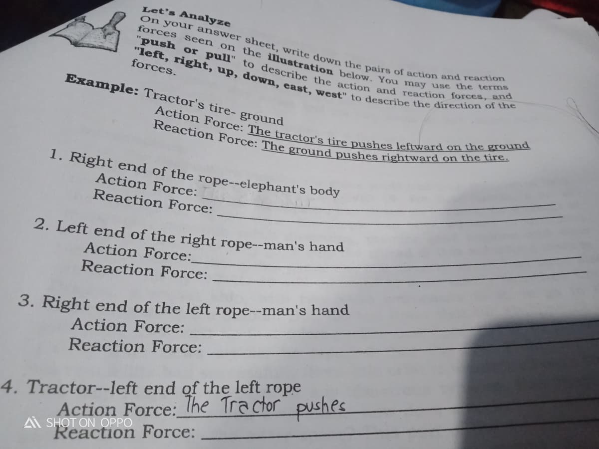 Let's Analyze
Reaction Force: The ground pushes rightward on the tire.
Action Force: The tractor's tire pushes leftward on the ground
"left, right, up, down, east, west" to describe the direction of the
"push or pull" to describe the action and reaction forces, and
forces seen on the illustration below. You may use the terms
On your answer sheet, write down the pairs of action and reaction
forces.
Example: Tractor's tire- ground
1. Right end of the rope--elephant's body
Action Force:
Reaction Force:
2. Left end of the right rope--man's hand
Action Force:
Reaction Force:
3. Right end of the left rope--man's hand
Action Force:
Reaction Force:
4. Tractor--left end of the left rope
Action Force: lhe Tra ctor pushes
A SHOT ON OPPO
Reaction Force:
