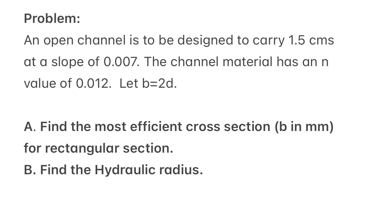 Problem:
An open channel is to be designed to carry 1.5 cms
at a slope of 0.007. The channel material has an n
value of 0.012. Let b=2d.
A. Find the most efficient cross section (b in mm)
for rectangular section.
B. Find the Hydraulic radius.