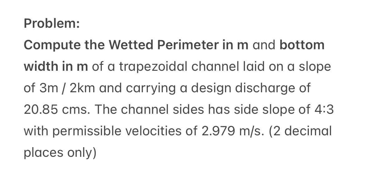 Problem:
Compute the Wetted Perimeter in m and bottom
width in m of a trapezoidal channel laid on a slope
of 3m/2km and carrying a design discharge of
20.85 cms. The channel sides has side slope of 4:3
with permissible velocities of 2.979 m/s. (2 decimal
places only)