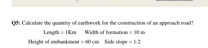 Q5: Calculate the quantity of earthwork for the construction of an approach road?
Length = 1Km
Width of formation = 10 m
Height of embankment = 60 cm
Side slope = 1:2
%3D
