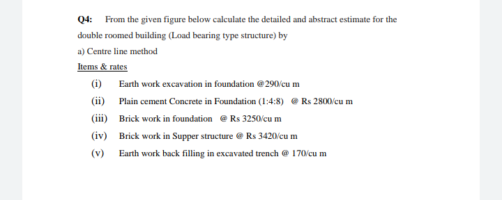 Q4: From the given figure below calculate the detailed and abstract estimate for the
double roomed building (Load bearing type structure) by
a) Centre line method
Items & rates
(i)
Earth work excavation in foundation @290/cu m
(ii)
Plain cement Concrete in Foundation (1:4:8) @ Rs 2800/cu m
(iii) Brick work in foundation @ Rs 3250/cu m
(iv) Brick work in Supper structure @ Rs 3420/cu m
(v)
Earth work back filling in excavated trench @ 170/cu m
