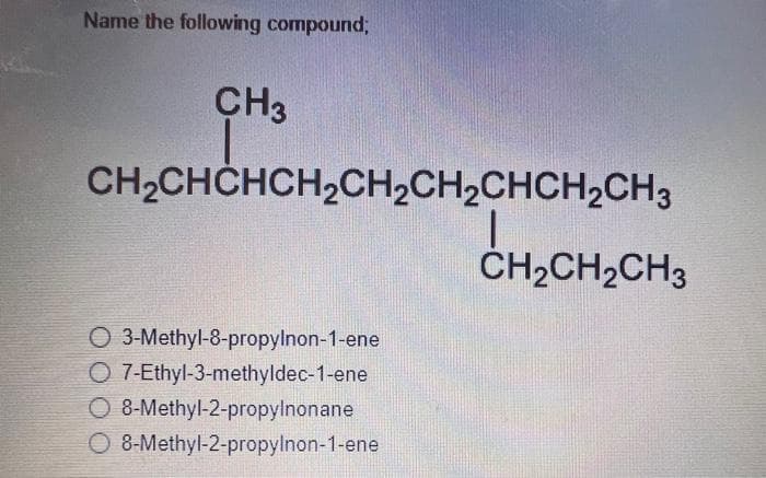 Name the following compound;
CH3
CH₂CHCHCH₂CH₂CH₂CHCH₂CH3
O 3-Methyl-8-propylnon-1-ene
O 7-Ethyl-3-methyldec-1-ene
O 8-Methyl-2-propylnonane
O 8-Methyl-2-propylnon-1-ene
CH₂CH₂CH3