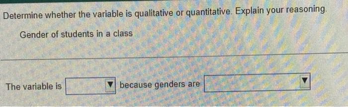 Determine whether the variable is qualitative or quantitative. Explain your reasoning.
Gender of students in a class
The variable is
because genders are