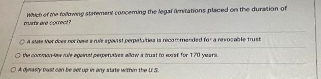 Which of the following statement concerning the legal limitations placed on the duration of
trusts are correct?
A state that does not have a rule against perpetuities is recommended for a revocable trust
the common-law rule against perpetuities allow a trust to exist for 170 years.
O A dynasty trust can be set up in any state within the U.S.
