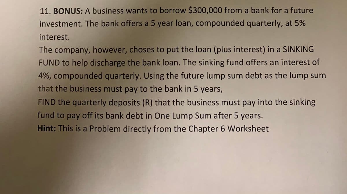 11. BONUS: A business wants to borrow $300,000 from a bank for a future
investment. The bank offers a 5 year loan, compounded quarterly, at 5%
interest.
The company, however, choses to put the loan (plus interest) in a SINKING
FUND to help discharge the bank loan. The sinking fund offers an interest of
4%, compounded quarterly. Using the future lump sum debt as the lump sum
that the business must pay to the bank in 5 years,
FIND the quarterly deposits (R) that the business must pay into the sinking
fund to pay off its bank debt in One Lump Sum after 5 years.
Hint: This is a Problem directly from the Chapter 6 Worksheet
