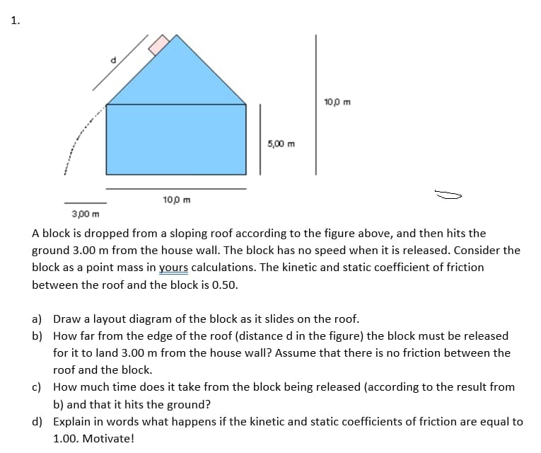 100 m
5,00 m
100 m
зро т
A block is dropped from a sloping roof according to the figure above, and then hits the
ground 3.00 m from the house wall. The block has no speed when it is released. Consider the
block as a point mass in yours calculations. The kinetic and static coefficient of friction
between the roof and the block is 0.50.
a) Draw a layout diagram of the block as it slides on the roof.
b) How far from the edge of the roof (distance d in the figure) the block must be released
for it to land 3.00 m from the house wall? Assume that there is no friction between the
roof and the block.
c) How much time does it take from the block being released (according to the result from
b) and that it hits the ground?
d) Explain in words what happens if the kinetic and static coefficients of friction are equal to
1.00. Motivate!
1.
