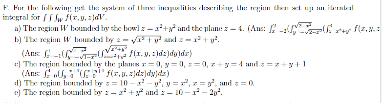 F. For the following get the system of three inequalities describing the region then set up an iterated
integral for f f fw f(x, y, z)dV.
a) The region W bounded by the bowl z = z²+y² and the plane z = 4. (Ans: f2²__
b) The region W bounded by z = √² + y² and z = x² + y².
/z²+y²
+ f(x, y, z)dz)dy)da)
(Ans:
c) The region bounded by the planes z = 0, y = 0, z = 0, x+y=4 and z = x + y + 1
(Ans:
1-7² √₂-7² +3².
x+1/rx+y+1
(+3+¹ f(x, y, z)dz)dy)dx)
Jz=0
d) The region bounded by z = 10- x² - y², y = x², x = y², and z = 0.
e) The region bounded by z = z² + y² and z = 10 - 1² - 2y².
(₁²
=1²+y² f(x, y, z