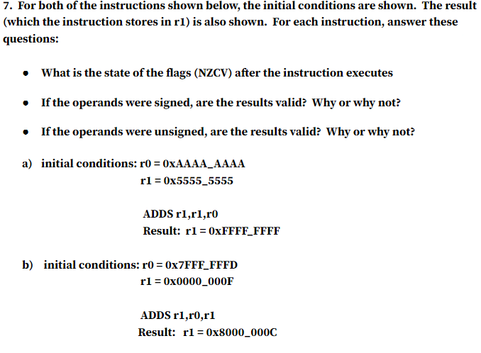 7. For both of the instructions shown below, the initial conditions are shown. The result
(which the instruction stores in r1) is also shown. For each instruction, answer these
questions:
• What is the state of the flags (NZCV) after the instruction executes
•
If the operands were signed, are the results valid? Why or why not?
• If the operands were unsigned, are the results valid? Why or why not?
a) initial conditions: r0 = 0xAAAA_AAAA
rl=0x5555_5555
ADDS rl,rl,ro
Result: r1=0xFFFF_FFFF
b) initial conditions: r0=0x7FFF_FFFD
r1 = 0x0000_000F
ADDS rl,ro,r1
Result: r1=0x8000_000C