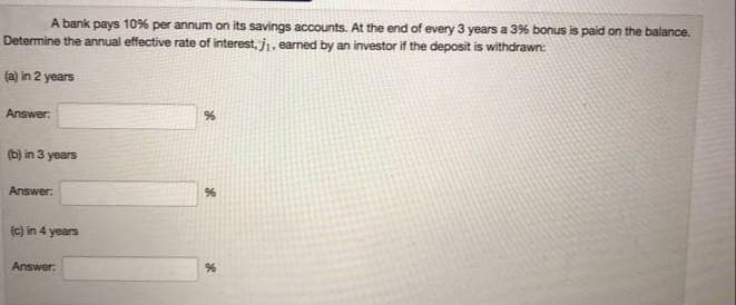 A bank pays 109% per annum on its savings accounts. At the end of every 3 years a 3% bonus is paid on the balance.
Determine the annual effective rate of interest, j1, earned by an investor if the deposit is withdrawn:
(a) in 2 years
Answer:
(b) in 3 years
Answer:
(c) in 4 years
Answer:
