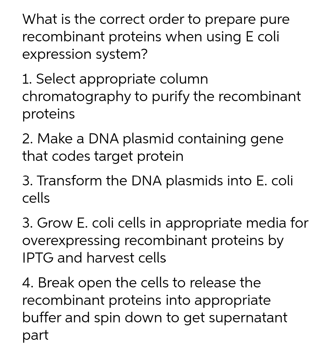 What is the correct order to prepare pure
recombinant proteins when using E coli
expression system?
1. Select appropriate column
chromatography to purify the recombinant
proteins
2. Make a DNA plasmid containing gene
that codes target protein
3. Transform the DNA plasmids into E. coli
cells
3. Grow E. coli cells in appropriate media for
overexpressing recombinant proteins by
IPTG and harvest cells
4. Break open the cells to release the
recombinant proteins into appropriate
buffer and spin down to get supernatant
part
