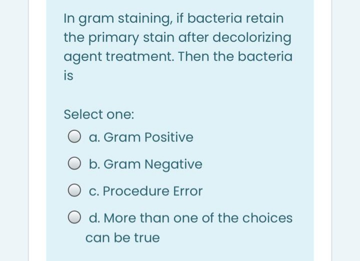 In gram staining, if bacteria retain
the primary stain after decolorizing
agent treatment. Then the bacteria
is
Select one:
O
a. Gram Positive
O b. Gram Negative
O c. Procedure Error
O d. More than one of the choices
can be true
